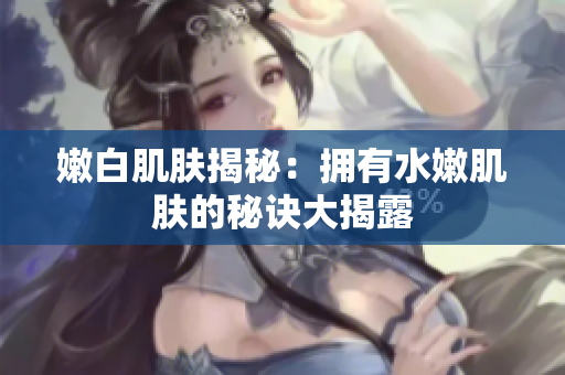 嫩白肌肤揭秘：拥有水嫩肌肤的秘诀大揭露