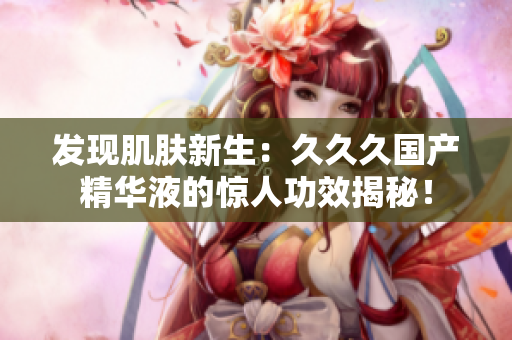 发现肌肤新生：久久久国产精华液的惊人功效揭秘！