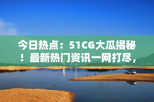今日热点：51CG大瓜揭秘！最新热门资讯一网打尽，不容错过的热门话题