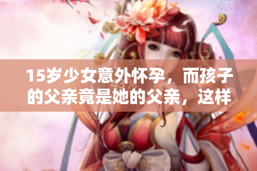 15岁少女意外怀孕，而孩子的父亲竟是她的父亲，这样的家庭危机该如何应对？