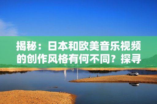揭秘：日本和欧美音乐视频的创作风格有何不同？探寻两者MV制作的独特差异