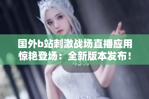 国外b站刺激战场直播应用惊艳登场：全新版本发布！