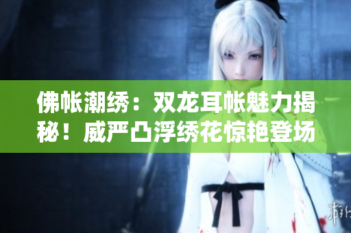 佛帐潮绣：双龙耳帐魅力揭秘！威严凸浮绣花惊艳登场，细节重现传统精髓。
