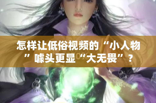 怎样让低俗视频的“小人物”噱头更显“大无畏”？