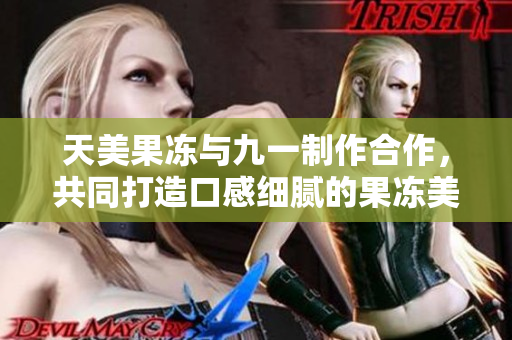 天美果冻与九一制作合作，共同打造口感细腻的果冻美味