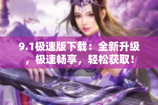 9.1极速版下载：全新升级，极速畅享，轻松获取！