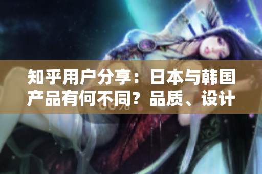 知乎用户分享：日本与韩国产品有何不同？品质、设计与文化差异揭秘！