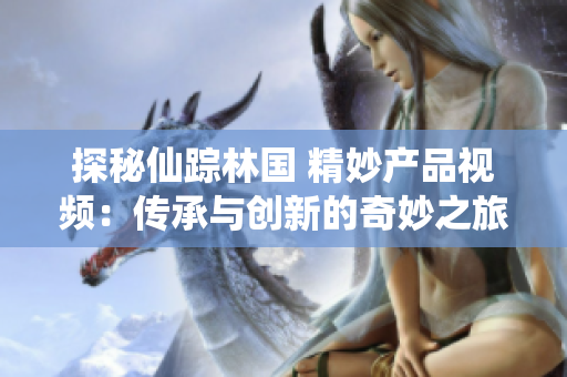 探秘仙踪林国 精妙产品视频：传承与创新的奇妙之旅