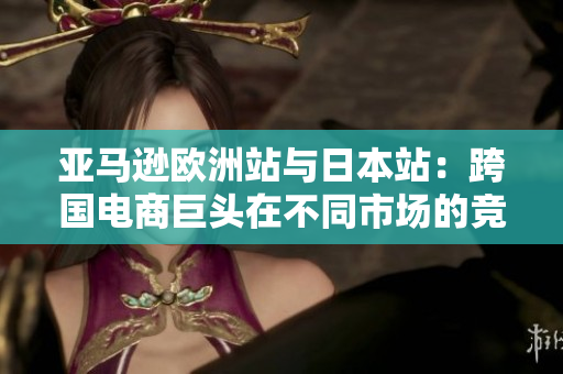 亚马逊欧洲站与日本站：跨国电商巨头在不同市场的竞争策略与运营模式