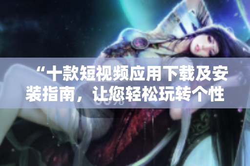 “十款短视频应用下载及安装指南，让您轻松玩转个性视频制作”