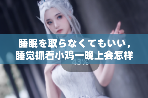 睡眠を取らなくてもいい，睡觉抓着小鸡一晚上会怎样，睡过年纪最大的多少岁六十多，水润紧致销魂低吟古代，水润紧致销魂低吟，说说都是怎么的干对象的868
