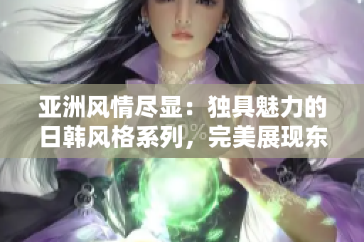 亚洲风情尽显：独具魅力的日韩风格系列，完美展现东方美学