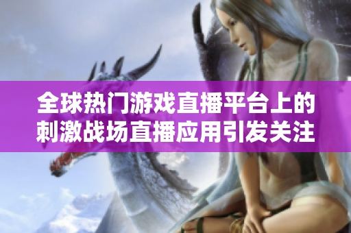 全球热门游戏直播平台上的刺激战场直播应用引发关注