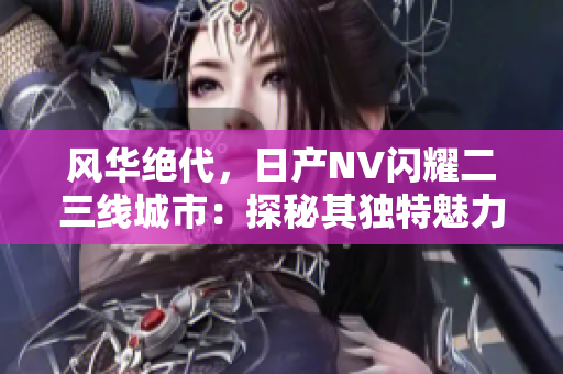 风华绝代，日产NV闪耀二三线城市：探秘其独特魅力与市场前景