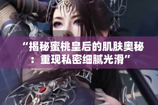 “揭秘蜜桃皇后的肌肤奥秘：重现私密细腻光滑”