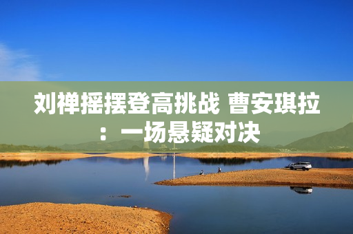 刘禅摇摆登高挑战 曹安琪拉：一场悬疑对决
