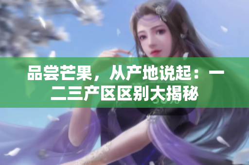 品尝芒果，从产地说起：一二三产区区别大揭秘