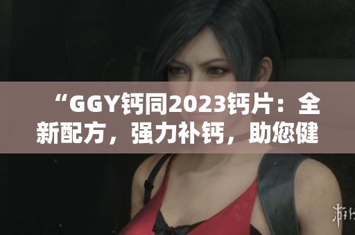 “GGY钙同2023钙片：全新配方，强力补钙，助您健康骨骼”