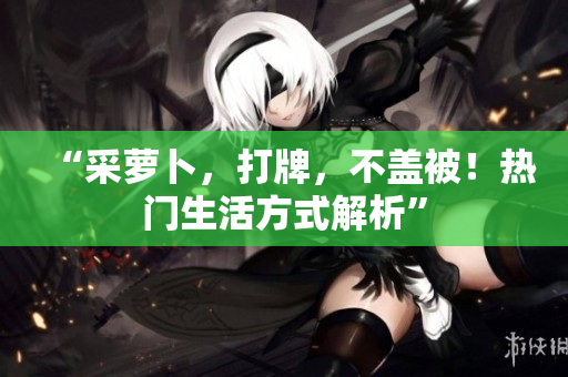 “采萝卜，打牌，不盖被！热门生活方式解析”
