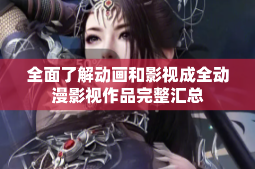 全面了解动画和影视成全动漫影视作品完整汇总