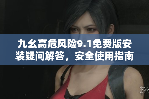 九幺高危风险9.1免费版安装疑问解答，安全使用指南