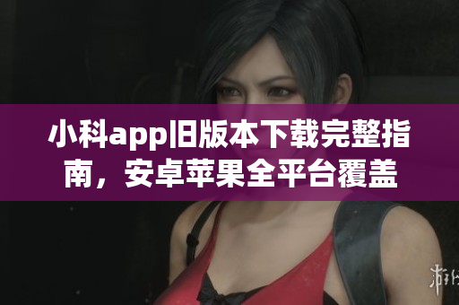 小科app旧版本下载完整指南，安卓苹果全平台覆盖