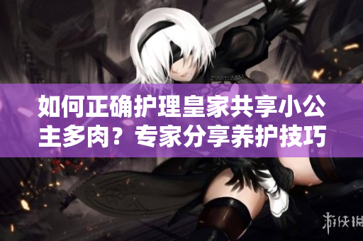 如何正确护理皇家共享小公主多肉？专家分享养护技巧