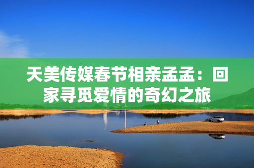 天美传媒春节相亲孟孟：回家寻觅爱情的奇幻之旅