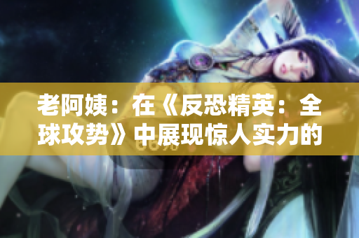 老阿姨：在《反恐精英：全球攻势》中展现惊人实力的传奇比赛