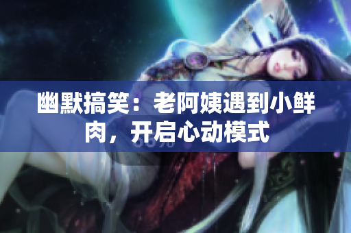 幽默搞笑：老阿姨遇到小鲜肉，开启心动模式