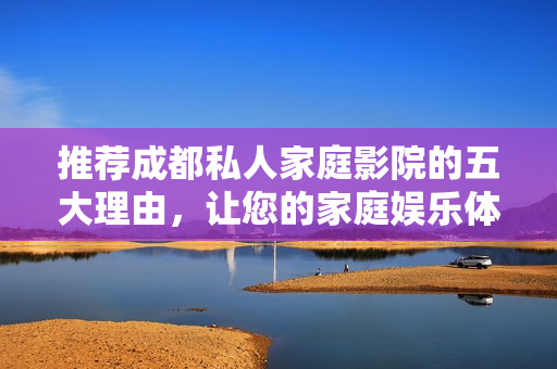 推荐成都私人家庭影院的五大理由，让您的家庭娱乐体验升级