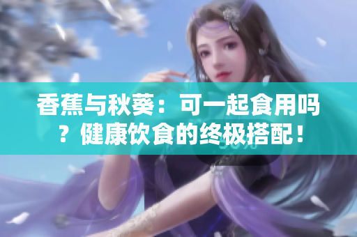 香蕉与秋葵：可一起食用吗？健康饮食的终极搭配！