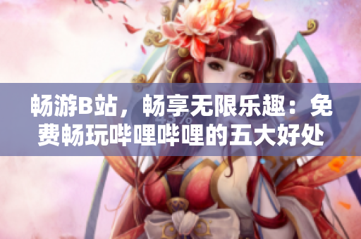 畅游B站，畅享无限乐趣：免费畅玩哔哩哔哩的五大好处