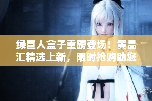 绿巨人盒子重磅登场！黄品汇精选上新，限时抢购助您开启绿色生活