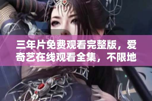 三年片免费观看完整版，爱奇艺在线观看全集，不限地区无需付费！
