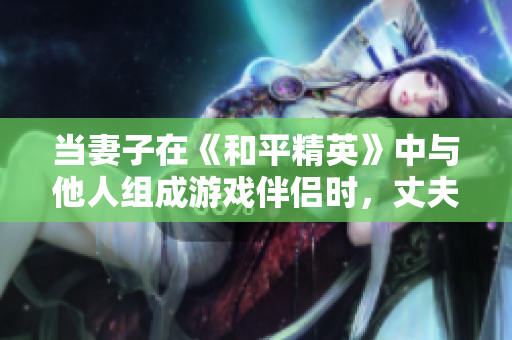 当妻子在《和平精英》中与他人组成游戏伴侣时，丈夫该如何应对？