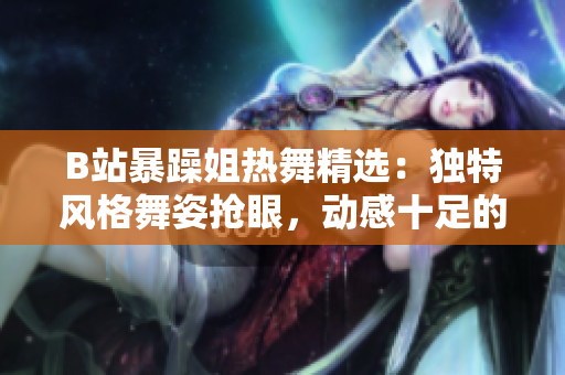 B站暴躁姐热舞精选：独特风格舞姿抢眼，动感十足的舞蹈表演震撼来袭