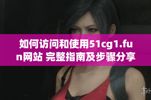如何访问和使用51cg1.fun网站 完整指南及步骤分享
