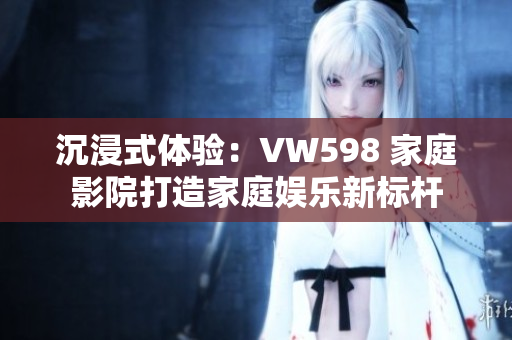 沉浸式体验：VW598 家庭影院打造家庭娱乐新标杆