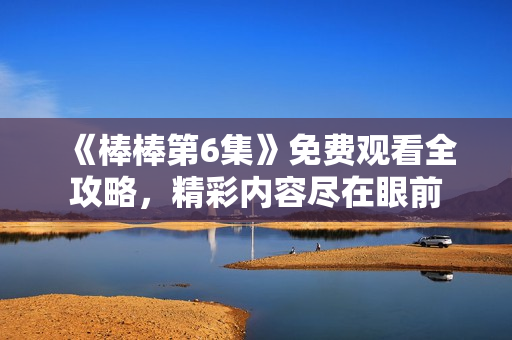 《棒棒第6集》免费观看全攻略，精彩内容尽在眼前