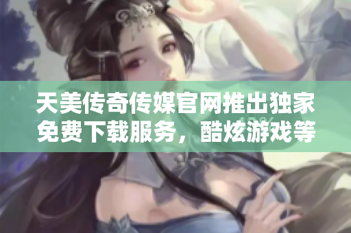 天美传奇传媒官网推出独家免费下载服务，酷炫游戏等你来体验
