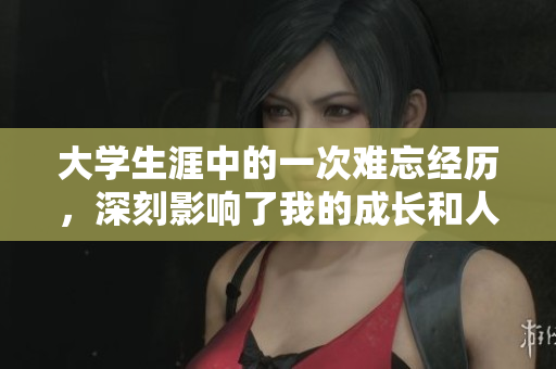 大学生涯中的一次难忘经历，深刻影响了我的成长和人生观