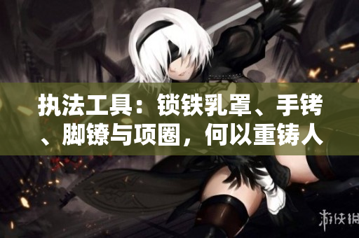 执法工具：锁铁乳罩、手铐、脚镣与项圈，何以重铸人权之枷锁？