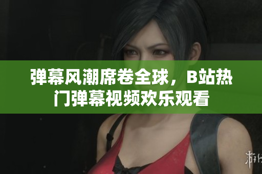 弹幕风潮席卷全球，B站热门弹幕视频欢乐观看