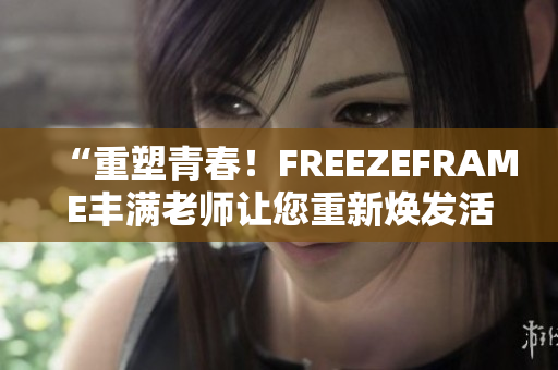 “重塑青春！FREEZEFRAME丰满老师让您重新焕发活力！”
