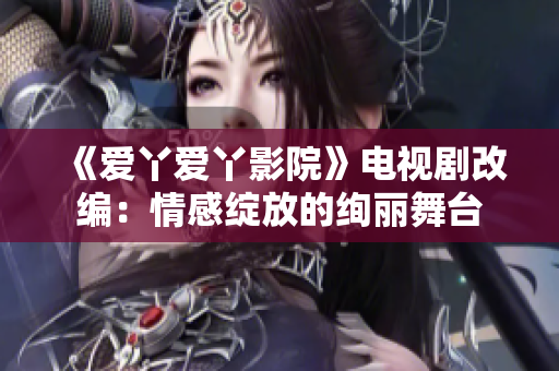 《爱丫爱丫影院》电视剧改编：情感绽放的绚丽舞台