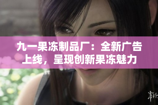 九一果冻制品厂：全新广告上线，呈现创新果冻魅力