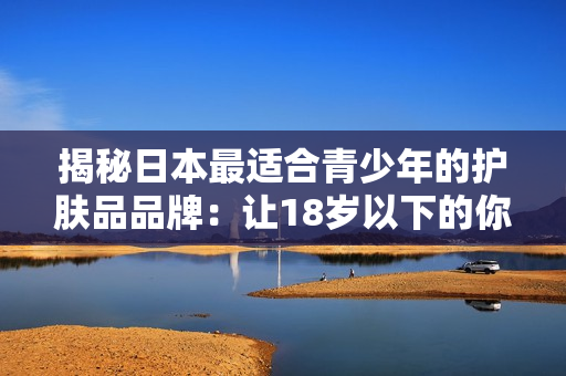 揭秘日本最适合青少年的护肤品品牌：让18岁以下的你拥有清爽美肌的秘密