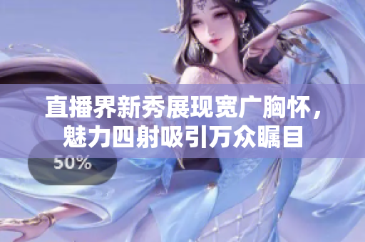 直播界新秀展现宽广胸怀，魅力四射吸引万众瞩目