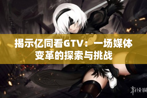 揭示亿同看GTV：一场媒体变革的探索与挑战